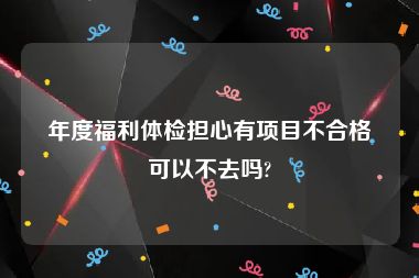 年度福利体检担心有项目不合格可以不去吗?