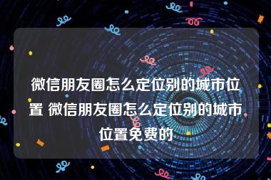 微信朋友圈怎么定位别的城市位置 微信朋友圈怎么定位别的城市位置免费的