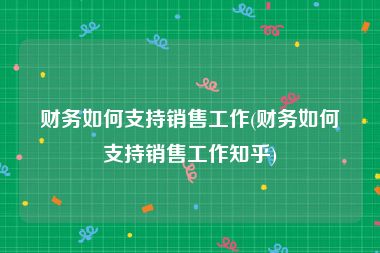 财务如何支持销售工作(财务如何支持销售工作知乎)