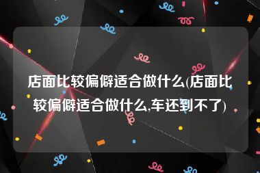 店面比较偏僻适合做什么(店面比较偏僻适合做什么,车还到不了)