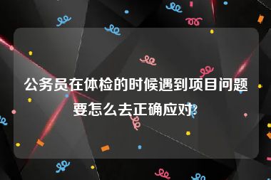 公务员在体检的时候遇到项目问题要怎么去正确应对?