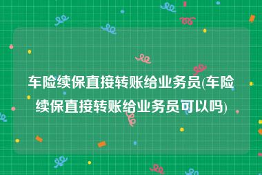 车险续保直接转账给业务员(车险续保直接转账给业务员可以吗)