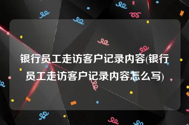 银行员工走访客户记录内容(银行员工走访客户记录内容怎么写)