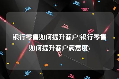 银行零售如何提升客户(银行零售如何提升客户满意度)