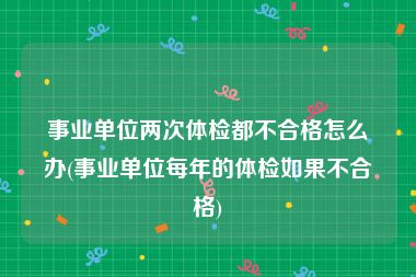 事业单位两次体检都不合格怎么办(事业单位每年的体检如果不合格)