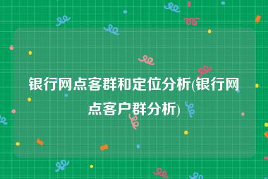 银行网点客群和定位分析(银行网点客户群分析)