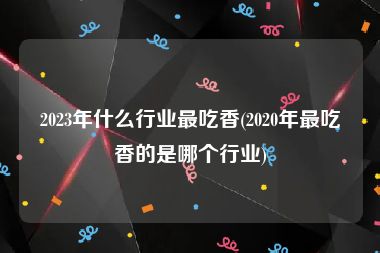 2023年什么行业最吃香(2020年最吃香的是哪个行业)