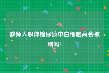 教师入职体检尿液中白细胞高会被刷吗?