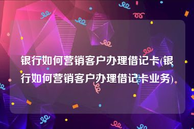 银行如何营销客户办理借记卡(银行如何营销客户办理借记卡业务)