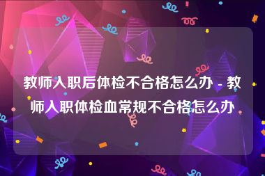 教师入职后体检不合格怎么办 - 教师入职体检血常规不合格怎么办