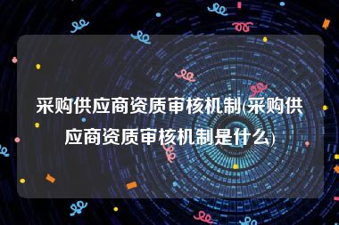 采购供应商资质审核机制(采购供应商资质审核机制是什么)