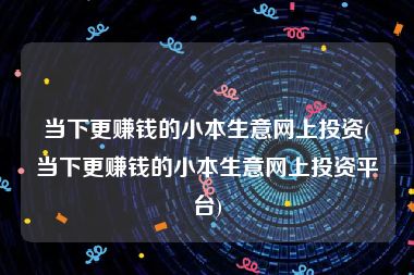 当下更赚钱的小本生意网上投资(当下更赚钱的小本生意网上投资平台)