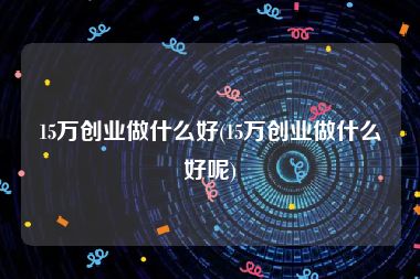 15万创业做什么好(15万创业做什么好呢)