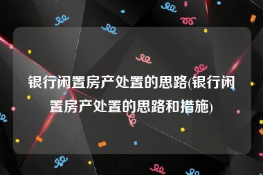 银行闲置房产处置的思路(银行闲置房产处置的思路和措施)