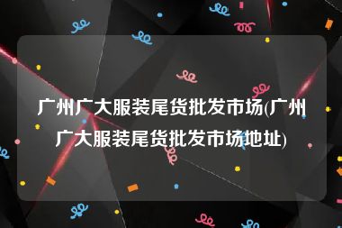 广州广大服装尾货批发市场(广州广大服装尾货批发市场地址)