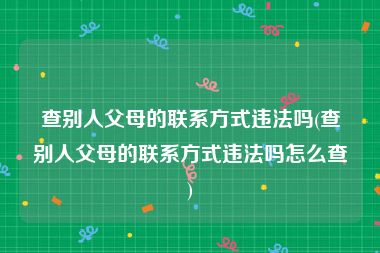 查别人父母的联系方式违法吗(查别人父母的联系方式违法吗怎么查)