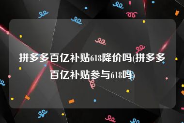 拼多多百亿补贴618降价吗(拼多多百亿补贴参与618吗)