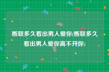 断联多久看出男人爱你(断联多久看出男人爱你离不开你)