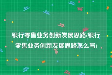 银行零售业务创新发展思路(银行零售业务创新发展思路怎么写)