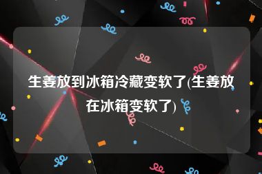 生姜放到冰箱冷藏变软了(生姜放在冰箱变软了)