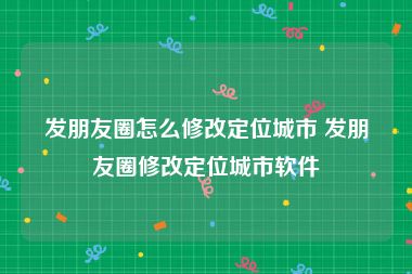 发朋友圈怎么修改定位城市 发朋友圈修改定位城市软件