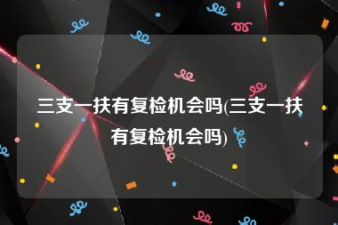 三支一扶有复检机会吗(三支一扶有复检机会吗)