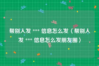 帮别人发 *** 信息怎么发〈帮别人发 *** 信息怎么发朋友圈〉