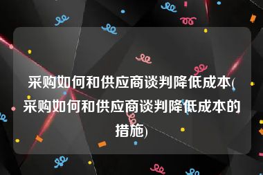 采购如何和供应商谈判降低成本(采购如何和供应商谈判降低成本的措施)