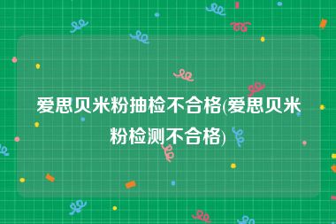 爱思贝米粉抽检不合格(爱思贝米粉检测不合格)