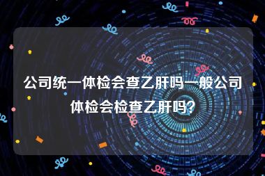 公司统一体检会查乙肝吗一般公司体检会检查乙肝吗？