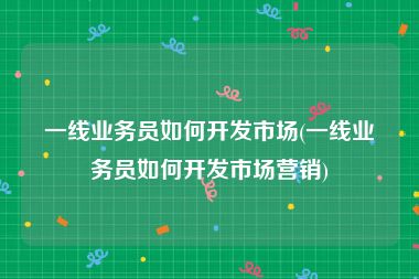 一线业务员如何开发市场(一线业务员如何开发市场营销)