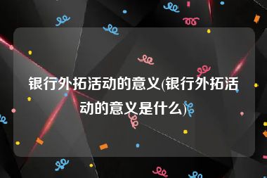 银行外拓活动的意义(银行外拓活动的意义是什么)