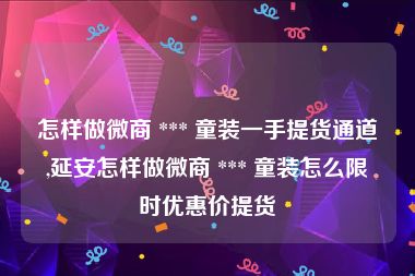 怎样做微商 *** 童装一手提货通道,延安怎样做微商 *** 童装怎么限时优惠价提货