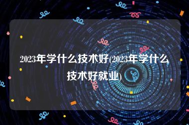 2023年学什么技术好(2023年学什么技术好就业)