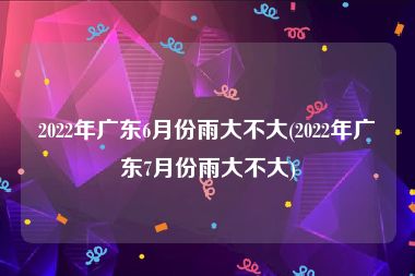 2022年广东6月份雨大不大(2022年广东7月份雨大不大)