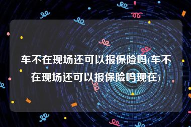 车不在现场还可以报保险吗(车不在现场还可以报保险吗现在)