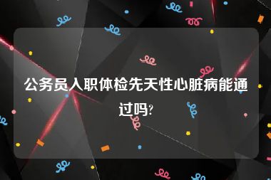 公务员入职体检先天性心脏病能通过吗?