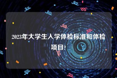 2023年大学生入学体检标准和体检项目?