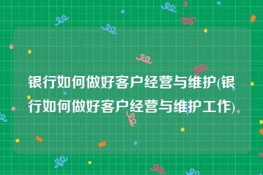 银行如何做好客户经营与维护(银行如何做好客户经营与维护工作)