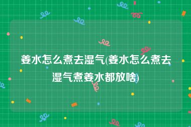 姜水怎么煮去湿气(姜水怎么煮去湿气煮姜水都放啥)