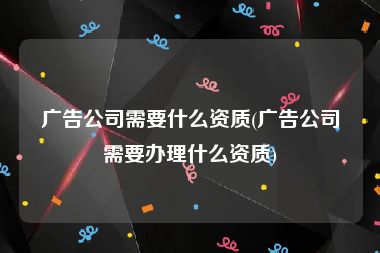 广告公司需要什么资质(广告公司需要办理什么资质)