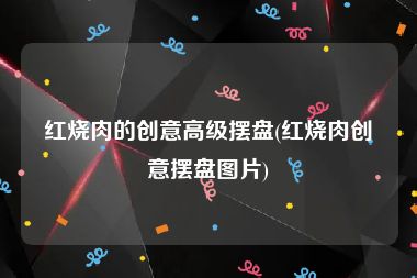 红烧肉的创意高级摆盘(红烧肉创意摆盘图片)