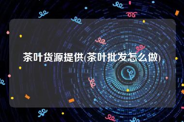 茶叶货源提供(茶叶批发怎么做)