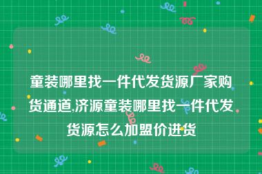 童装哪里找一件代发货源厂家购货通道,济源童装哪里找一件代发货源怎么加盟价进货