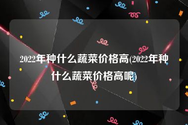 2022年种什么蔬菜价格高(2022年种什么蔬菜价格高呢)