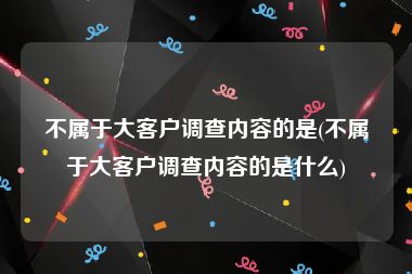 不属于大客户调查内容的是(不属于大客户调查内容的是什么)