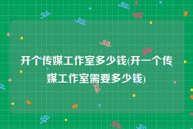 开个传媒工作室多少钱(开一个传媒工作室需要多少钱)