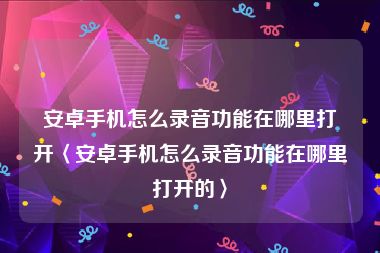 安卓手机怎么录音功能在哪里打开〈安卓手机怎么录音功能在哪里打开的〉