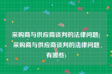 采购商与供应商谈判的法律问题(采购商与供应商谈判的法律问题有哪些)