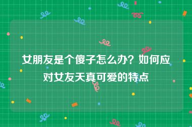 女朋友是个傻子怎么办？如何应对女友天真可爱的特点